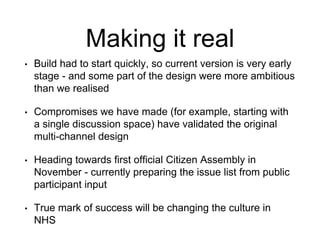 Making it real
• Build had to start quickly, so current version is very early
stage - and some part of the design were more ambitious
than we realised
• Compromises we have made (for example, starting with
a single discussion space) have validated the original
multi-channel design
• Heading towards first official Citizen Assembly in
November - currently preparing the issue list from public
participant input
• True mark of success will be changing the culture in
NHS
 