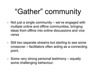 “Gather” community
• Not just a single community – we’ve engaged with
multiple online and offline communities, bringing
ideas from offline into online discussions and vice
versa
• Still two separate streams but starting to see some
crossover – facilitators often acting as a connecting
point.
• Some very strong personal testimony – equally
some challenging behaviour.
 