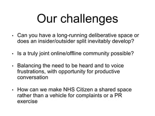 Our challenges
• Can you have a long-running deliberative space or
does an insider/outsider split inevitably develop?
• Is a truly joint online/offline community possible?
• Balancing the need to be heard and to voice
frustrations, with opportunity for productive
conversation
• How can we make NHS Citizen a shared space
rather than a vehicle for complaints or a PR
exercise
 
