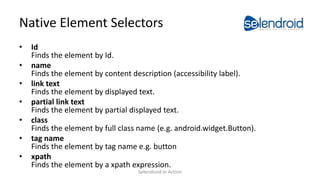 Native Element Selectors
• Id
Finds the element by Id.
• name
Finds the element by content description (accessibility label).
• link text
Finds the element by displayed text.
• partial link text
Finds the element by partial displayed text.
• class
Finds the element by full class name (e.g. android.widget.Button).
• tag name
Finds the element by tag name e.g. button
• xpath
Finds the element by a xpath expression.
Selendroid in Action
 
