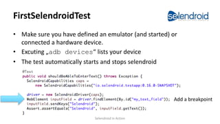 FirstSelendroidTest
• Make sure you have defined an emulator (and started) or
connected a hardware device.
• Excuting „adb devices“ lists your device
• The test automatically starts and stops selendroid
Add a breakpoint
Selendroid in Action
 