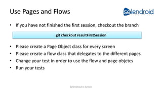 Use Pages and Flows
• If you have not finished the first session, checkout the branch
• Please create a Page Object class for every screen
• Please create a flow class that delegates to the different pages
• Change your test in order to use the flow and page objetcs
• Run your tests
git checkout resultFirstSession
Selendroid in Action
 
