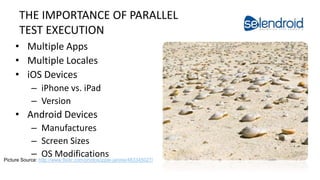 THE IMPORTANCE OF PARALLEL
TEST EXECUTION
• Multiple Apps
• Multiple Locales
• iOS Devices
– iPhone vs. iPad
– Version
• Android Devices
– Manufactures
– Screen Sizes
– OS Modifications
Selendroid in Action
Picture Source: http://www.flickr.com/photos/ippei-janine/483345027/
 
