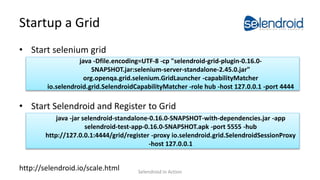 Startup a Grid
• Start selenium grid
• Start Selendroid and Register to Grid
http://selendroid.io/scale.html
java -jar selendroid-standalone-0.16.0-SNAPSHOT-with-dependencies.jar -app
selendroid-test-app-0.16.0-SNAPSHOT.apk -port 5555 -hub
http://127.0.0.1:4444/grid/register -proxy io.selendroid.grid.SelendroidSessionProxy
-host 127.0.0.1
java -Dfile.encoding=UTF-8 -cp "selendroid-grid-plugin-0.16.0-
SNAPSHOT.jar:selenium-server-standalone-2.45.0.jar"
org.openqa.grid.selenium.GridLauncher -capabilityMatcher
io.selendroid.grid.SelendroidCapabilityMatcher -role hub -host 127.0.0.1 -port 4444
Selendroid in Action
 