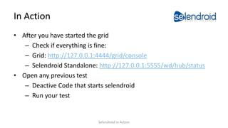 In Action
• After you have started the grid
– Check if everything is fine:
– Grid: http://127.0.0.1:4444/grid/console
– Selendroid Standalone: http://127.0.0.1:5555/wd/hub/status
• Open any previous test
– Deactive Code that starts selendroid
– Run your test
Selendroid in Action
 