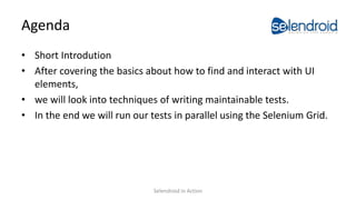 Agenda
• Short Introdution
• After covering the basics about how to find and interact with UI
elements,
• we will look into techniques of writing maintainable tests.
• In the end we will run our tests in parallel using the Selenium Grid.
Selendroid in Action
 