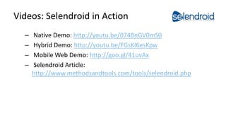 Videos: Selendroid in Action
– Native Demo: http://youtu.be/074BnGV0mS0
– Hybrid Demo: http://youtu.be/FGsKI6esKpw
– Mobile Web Demo: http://goo.gl/41uvAx
– Selendroid Article:
http://www.methodsandtools.com/tools/selendroid.php
Selendroid in Action
 