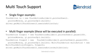 Multi Touch Support
• Single finger example:
TouchAction ta = new TouchActionBuilder().pointerDown().
pointerMove(x, y).pointerUp().build();
driver.getMultiTouchScreen().executeAction(ta);
• Multi finger example (these will be executed in parallel):
TouchAction finger1 = new TouchActionBuilder().pointerDown().pause(100).
pointerMove(x, y).pointerUp().build();
TouchAction finger2 = new TouchActionBuilder().pointerDown().pause(100).
pointerMove(x, y).pointerUp().build(); MultiTouchAction multiAction = new
MultiTouchAction(finger1, finger2);
driver.getMultiTouchScreen().executeAction(multiAction);
Selendroid in Action
 