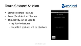 Touch Gestures Session
• Start Selendroid Test App
• Press „Touch Actions“ Button
• This Activity can be used to
– try Touch Gestures
– Identified gestures will be displayed
Selendroid in Action
 
