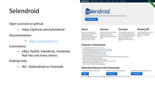 Selendroid
Open sourced on github:
– https://github.com/selendroid
Documentation:
• https://selendroid.io
Committers:
– eBay, PayPal, Salesforce, Facebook,
Red Hat and many others
Getting help
– IRC : #selendroid on freenode
Selendroid in Action
 