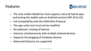 Features
– The only mobile WebDriver that supports native & hybrid apps
and testing the mobile web on Android versions (API 10 to 23)
– Full compatibility with the JSON Wire Protocol.
– The app under test must not be modified
– No jailbreak / rooting of devices
– Interacts simultaneously with multiple Android devices
– Supports hot plugging of hardware devices
– Advanced Gestures are supported
Selendroid in Action
 