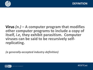 DEFINITION
Virus (n.) – A computer program that modifies
other computer programs to include a copy of
itself, i.e, they exhibit parasitism. Computer
viruses can be said to be recursively self-
replicating.
(a generally-accepted industry definition)
#ESETCast
 