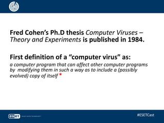 Fred Cohen’s Ph.D thesis Computer Viruses –
Theory and Experiments is published in 1984.
First definition of a “computer virus” as:
a computer program that can affect other computer programs
by modifying them in such a way as to include a (possibly
evolved) copy of itself *
#ESETCast
 