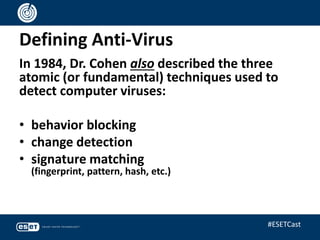 Defining Anti-Virus
In 1984, Dr. Cohen also described the three
atomic (or fundamental) techniques used to
detect computer viruses:
• behavior blocking
• change detection
• signature matching
(fingerprint, pattern, hash, etc.)
#ESETCast
 