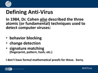 Defining Anti-Virus
In 1984, Dr. Cohen also described the three
atomic (or fundamental) techniques used to
detect computer viruses:
• behavior blocking
• change detection
• signature matching
(fingerprint, pattern, hash, etc.)
I don’t have formal mathematical proofs for these. Sorry.
#ESETCast
 