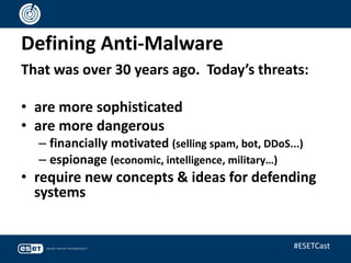 Defining Anti-Malware
That was over 30 years ago. Today’s threats:
• are more sophisticated
• are more dangerous
– financially motivated (selling spam, bot, DDoS...)
– espionage (economic, intelligence, military…)
• require new concepts & ideas for defending
systems
#ESETCast
 