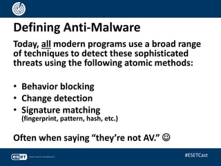 Defining Anti-Malware
Today, all modern programs use a broad range
of techniques to detect these sophisticated
threats using the following atomic methods:
• Behavior blocking
• Change detection
• Signature matching
(fingerprint, pattern, hash, etc.)
Often when saying “they’re not AV.” 
#ESETCast
 