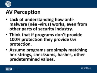 AV Perception
• Lack of understanding how anti-
malware (née -virus) works, even from
other parts of security industry.
• Think that if programs don’t provide
100% protection they provide 0%
protection.
• Assume programs are simply matching
hex strings, checksums, hashes, other
predetermined values.
#ESETCast
 