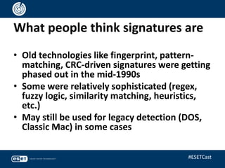 What people think signatures are
• Old technologies like fingerprint, pattern-
matching, CRC-driven signatures were getting
phased out in the mid-1990s
• Some were relatively sophisticated (regex,
fuzzy logic, similarity matching, heuristics,
etc.)
• May still be used for legacy detection (DOS,
Classic Mac) in some cases
#ESETCast
 