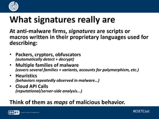 What signatures really are
At anti-malware firms, signatures are scripts or
macros written in their proprietary languages used for
describing:
• Packers, cryptors, obfuscators
(automatically detect + decrypt)
• Multiple families of malware
(covers several families + variants, accounts for polymorphism, etc.)
• Heuristics
(behaviors repeatedly observed in malware…)
• Cloud API Calls
(reputational/server-side analysis...)
Think of them as maps of malicious behavior.
#ESETCast
 
