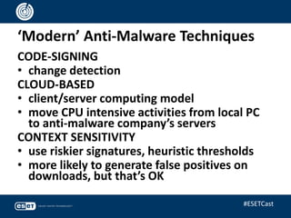 ‘Modern’ Anti-Malware Techniques
CODE-SIGNING
• change detection
CLOUD-BASED
• client/server computing model
• move CPU intensive activities from local PC
to anti-malware company’s servers
CONTEXT SENSITIVITY
• use riskier signatures, heuristic thresholds
• more likely to generate false positives on
downloads, but that’s OK
#ESETCast
 