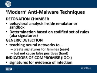 ‘Modern’ Anti-Malware Techniques
DETONATION CHAMBER
• behavioral analysis inside emulator or
sandbox
• Determination based on codified set of rules
(aka signatures)
GENERIC DETECTION
• teaching neural networks to…
– create signatures for families (easy)
– but not cause false positives (hard)
INDICATORS OF COMPROMISE (IOCs)
• signatures for evidence of infection
#ESETCast
 