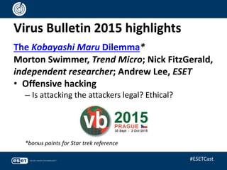 Virus Bulletin 2015 highlights
The Kobayashi Maru Dilemma*
Morton Swimmer, Trend Micro; Nick FitzGerald,
independent researcher; Andrew Lee, ESET
• Offensive hacking
– Is attacking the attackers legal? Ethical?
*bonus points for Star trek reference
#ESETCast
 