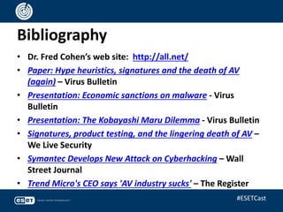 Bibliography
• Dr. Fred Cohen’s web site: http://all.net/
• Paper: Hype heuristics, signatures and the death of AV
(again) – Virus Bulletin
• Presentation: Economic sanctions on malware - Virus
Bulletin
• Presentation: The Kobayashi Maru Dilemma - Virus Bulletin
• Signatures, product testing, and the lingering death of AV –
We Live Security
• Symantec Develops New Attack on Cyberhacking – Wall
Street Journal
• Trend Micro's CEO says 'AV industry sucks' – The Register
#ESETCast
 