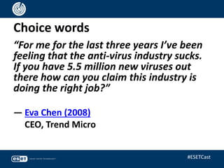 Choice words
“For me for the last three years I’ve been
feeling that the anti-virus industry sucks.
If you have 5.5 million new viruses out
there how can you claim this industry is
doing the right job?”
— Eva Chen (2008)
CEO, Trend Micro
#ESETCast
 