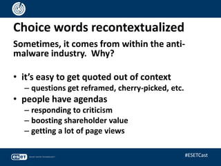 Choice words recontextualized
Sometimes, it comes from within the anti-
malware industry. Why?
• it’s easy to get quoted out of context
– questions get reframed, cherry-picked, etc.
• people have agendas
– responding to criticism
– boosting shareholder value
– getting a lot of page views
#ESETCast
 