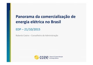 Panorama da comercialização de
energia elétrica no Brasil
EDP – 21/10/2015
Roberto Castro – Conselheiro de Administração
 