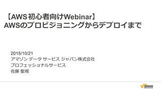 【AWS初心者向けWebinar】
AWSのプロビジョニングからデプロイまで
2015/10/21
アマゾン データ サービス ジャパン株式会社
プロフェッショナルサービス
佐藤 聖規
 