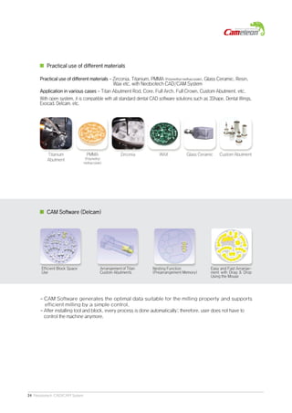 24 Neobiotech CAD/CAM System
CAM Software (Delcam)
Practical use of different materials - Zirconia, Titanium, PMMA (Polymethyl methacrylate), Glass Ceramic, Resin,
Wax etc. with Neobiotech CAD/CAM System
Application in various cases - Titan Abutment Rod, Core, Full Arch, Full Crown, Custom Abutment, etc.
With open system, it is compatible with all standard dental CAD software solutions such as 3Shape, Dental Wings,
Exocad, Delcam, etc.
Practical use of different materials
- CAM Software generates the optimal data suitable for the milling property and supports
efficient milling by a simple control.
- After installing tool and block, every process is done automatically; therefore, user does not have to
control the machine anymore.
Efficient Block Space
Use
Arrangement of Titan
Custom Abutments
Nesting Function
(Prearrangement Memory)
Easy and Fast Arrange-
ment with Drag & Drop
Using the Mouse
PMMA
(Polymethyl
methacrylate)
Zirconia WAXTitanium
Abutment
Custom AbutmentGlass Ceramic
 