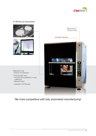 Neobiotech CAD/CAM System 25
Efficiency & Convenience
Diagnostic Tools
- Broken Tool Detection
17 bit Absolute Type
- Previous Process Memory in case
of Blackout
- Manual Control
- Automatic Tool Changer
LED Status Indications
Manual Control
Function Pannel
“Be more competitive with fully automated manufacturing”
 
