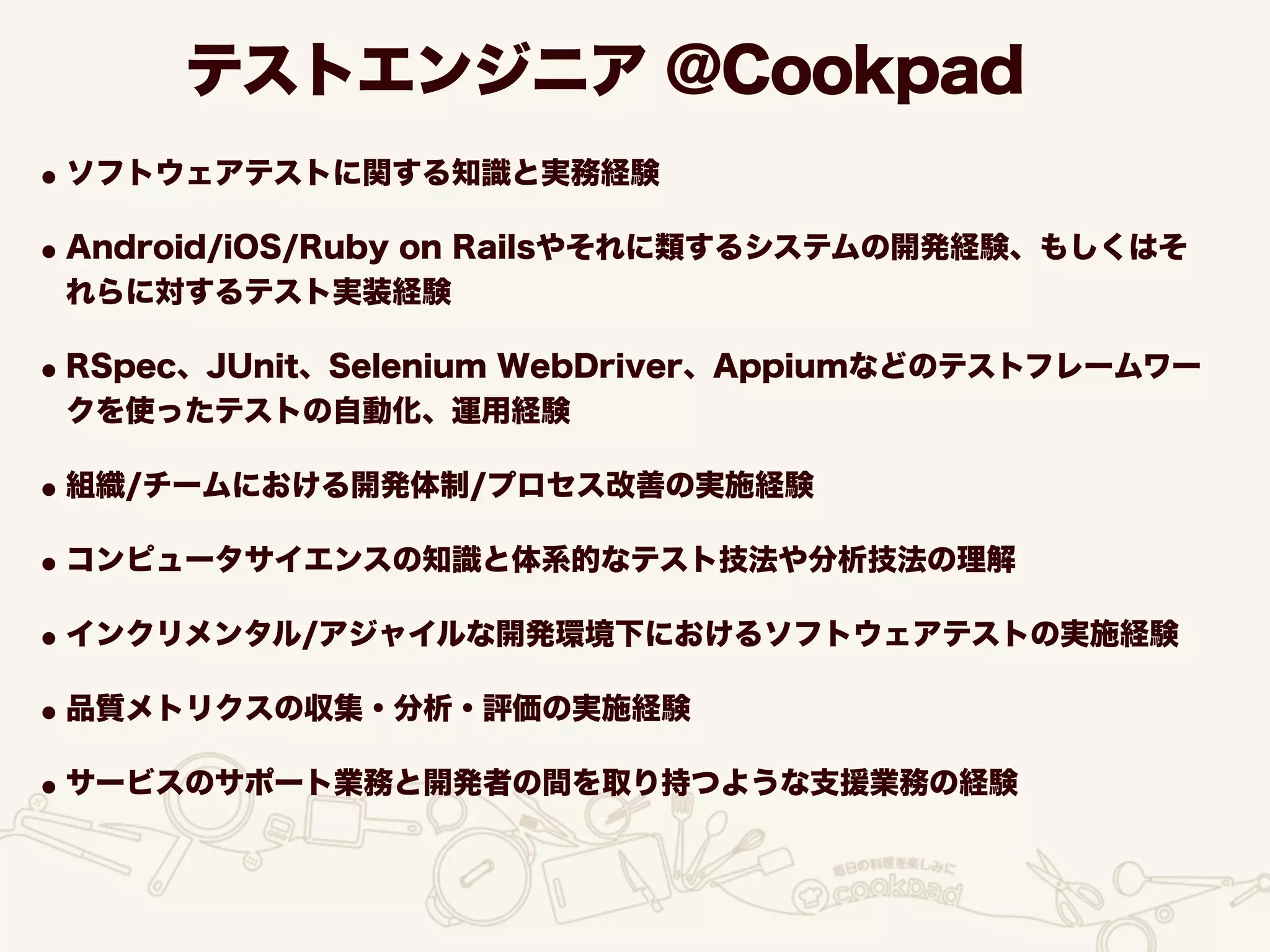 テストエンジニア @Cookpad
•ソフトウェアテストに関する知識と実務経験
•Android/iOS/Ruby on Railsやそれに類するシステムの開発経験、もしくはそ
れらに対するテスト実装経験
•RSpec、JUnit、Selenium WebDriver、Appiumなどのテストフレームワー
クを使ったテストの自動化、運用経験
•組織/チームにおける開発体制/プロセス改善の実施経験
•コンピュータサイエンスの知識と体系的なテスト技法や分析技法の理解
•インクリメンタル/アジャイルな開発環境下におけるソフトウェアテストの実施経験
•品質メトリクスの収集・分析・評価の実施経験
•サービスのサポート業務と開発者の間を取り持つような支援業務の経験
 