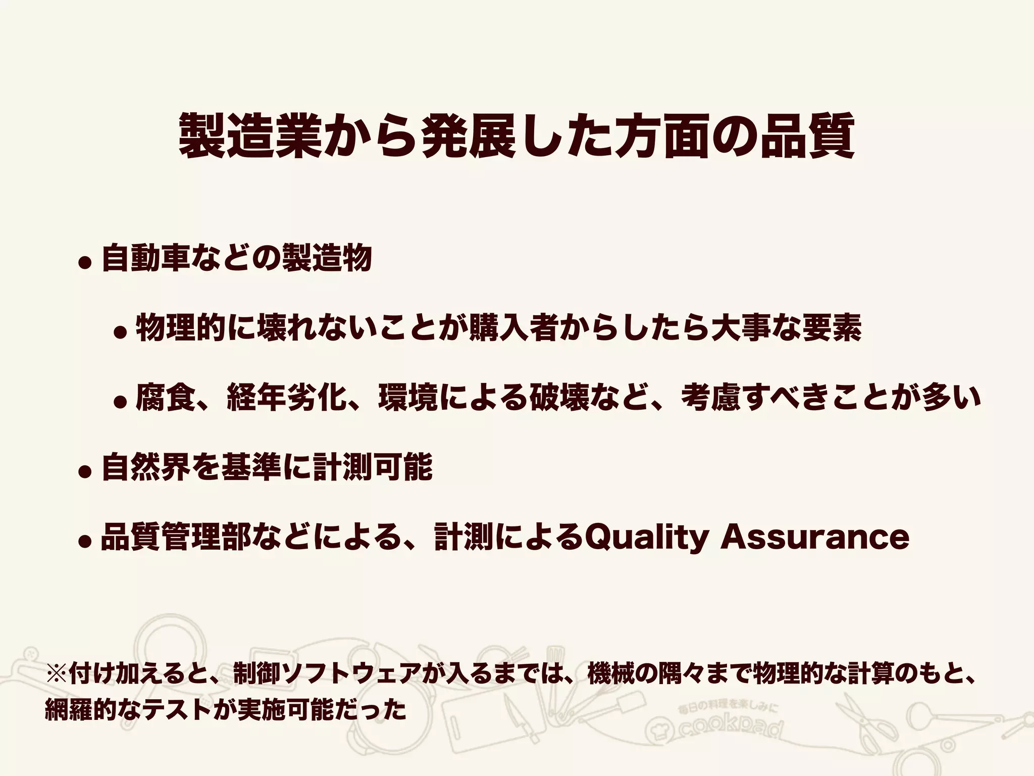 製造業から発展した方面の品質
•自動車などの製造物
•物理的に壊れないことが購入者からしたら大事な要素
•腐食、経年劣化、環境による破壊など、考慮すべきことが多い
•自然界を基準に計測可能
•品質管理部などによる、計測によるQuality Assurance
※付け加えると、制御ソフトウェアが入るまでは、機械の隅々まで物理的な計算のもと、
網羅的なテストが実施可能だった
 