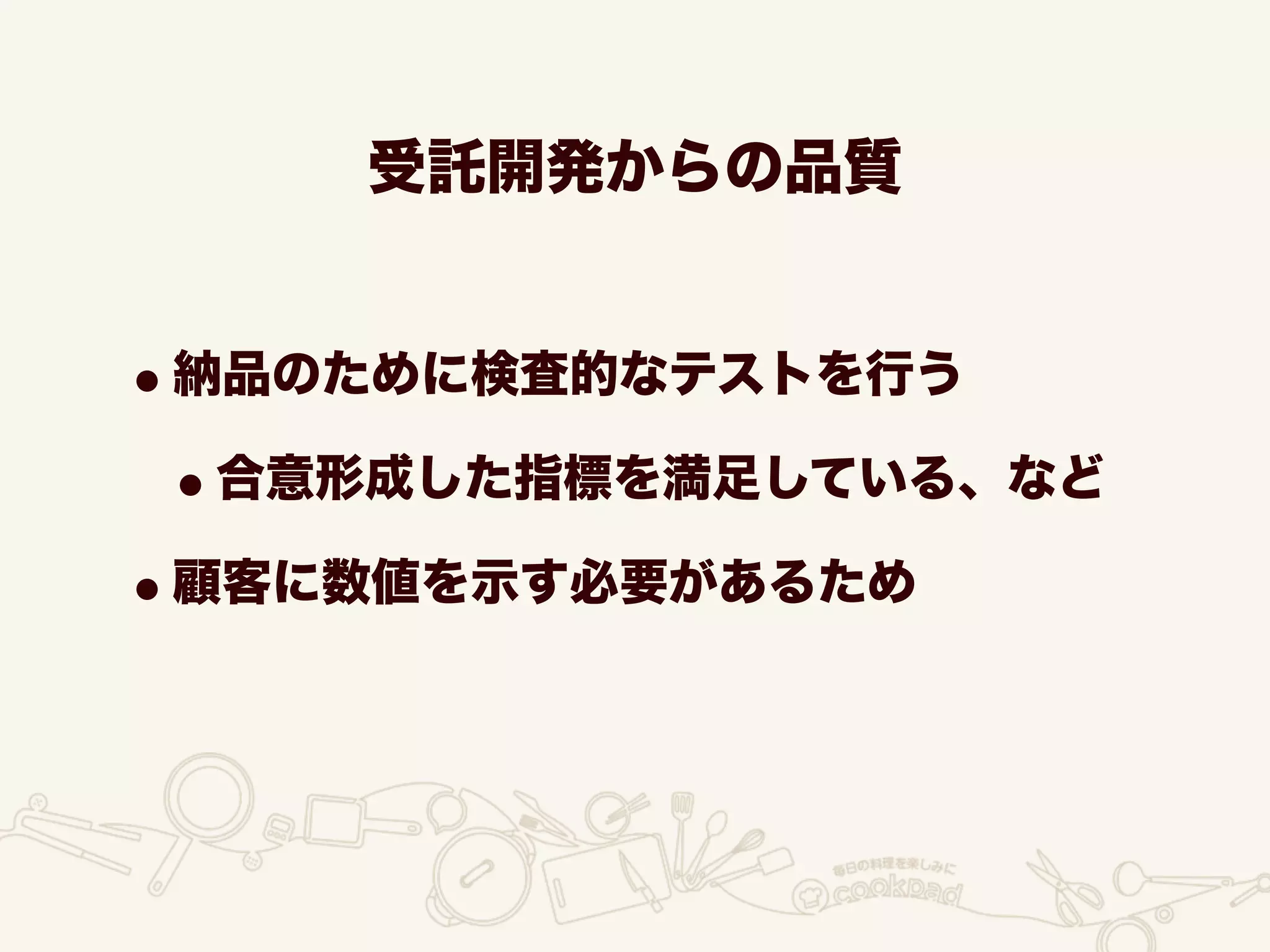 受託開発からの品質
•納品のために検査的なテストを行う
•合意形成した指標を満足している、など
•顧客に数値を示す必要があるため
 