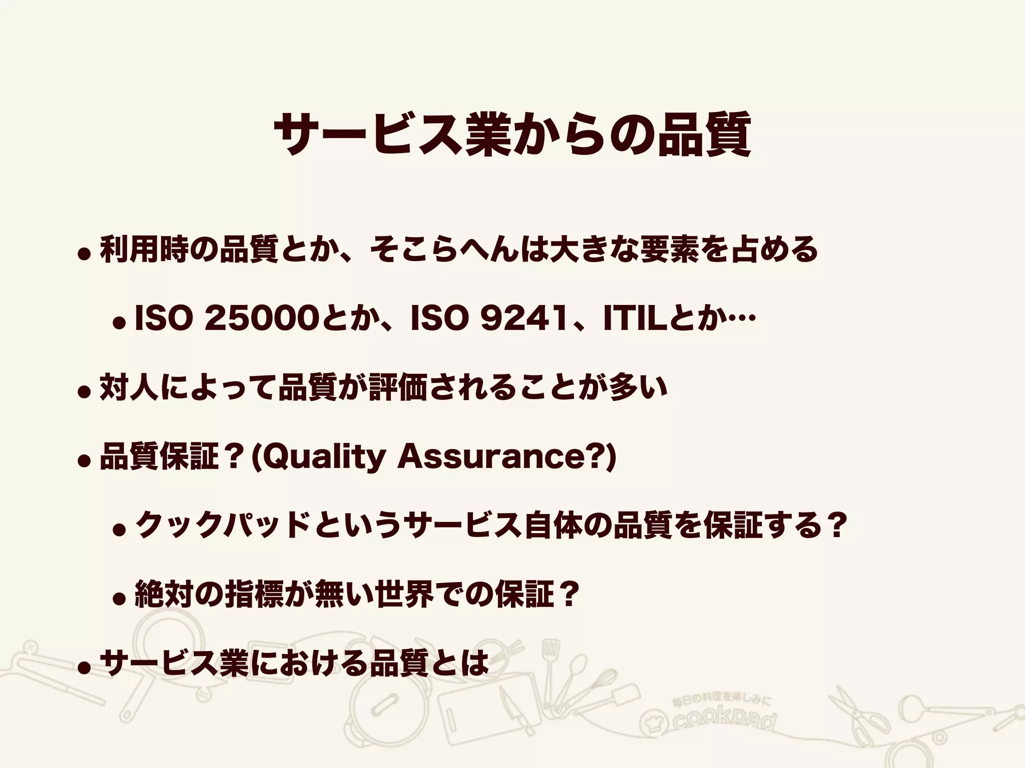 サービス業からの品質
•利用時の品質とか、そこらへんは大きな要素を占める
•ISO 25000とか、ISO 9241、ITILとか…
•対人によって品質が評価されることが多い
•品質保証？(Quality Assurance?)
•クックパッドというサービス自体の品質を保証する？
•絶対の指標が無い世界での保証？
•サービス業における品質とは
 