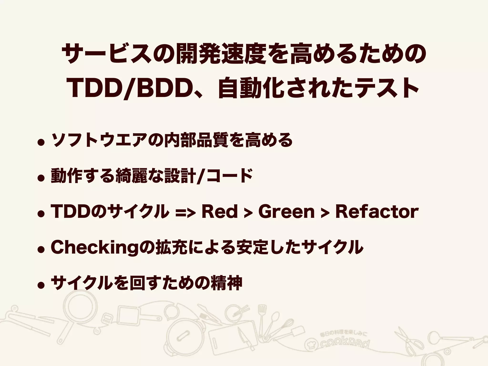 サービスの開発速度を高めるための
TDD/BDD、自動化されたテスト
•ソフトウエアの内部品質を高める
•動作する綺麗な設計/コード
•TDDのサイクル => Red > Green > Refactor
•Checkingの拡充による安定したサイクル
•サイクルを回すための精神
 