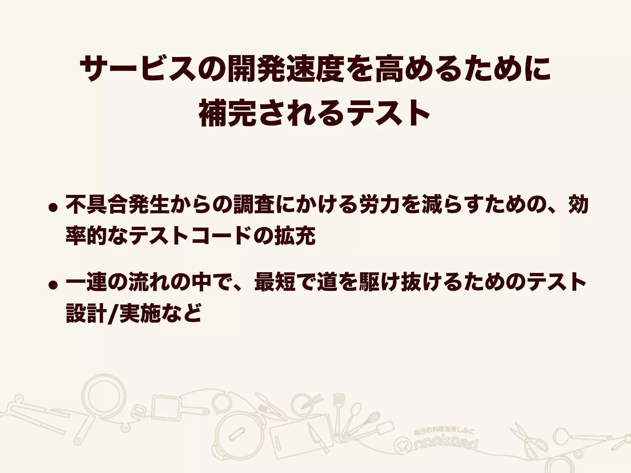 サービスの開発速度を高めるために
補完されるテスト
•不具合発生からの調査にかける労力を減らすための、効
率的なテストコードの拡充
•一連の流れの中で、最短で道を駆け抜けるためのテスト
設計/実施など
 