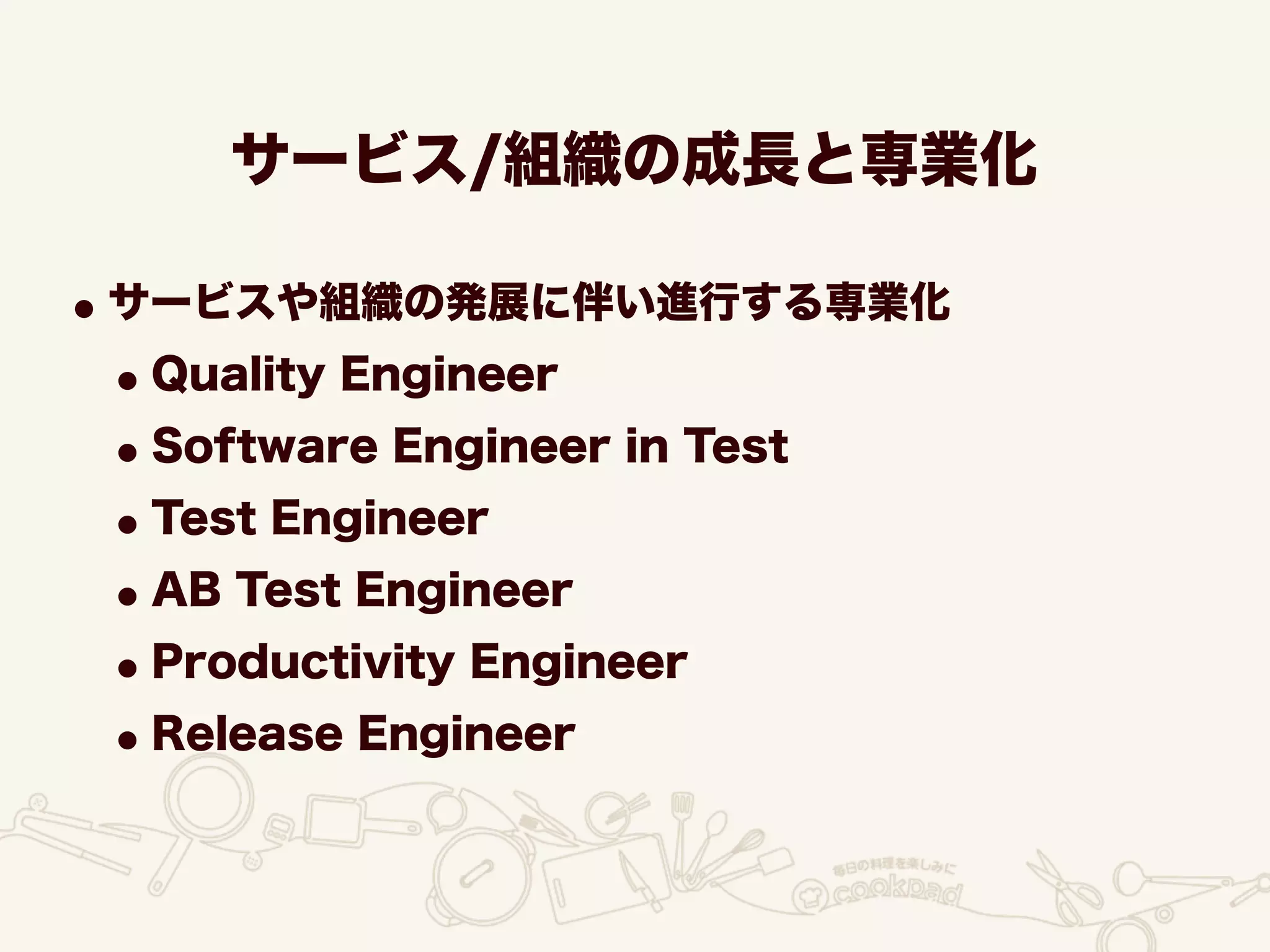 サービス/組織の成長と専業化
•サービスや組織の発展に伴い進行する専業化
•Quality Engineer
•Software Engineer in Test
•Test Engineer
•AB Test Engineer
•Productivity Engineer
•Release Engineer
 