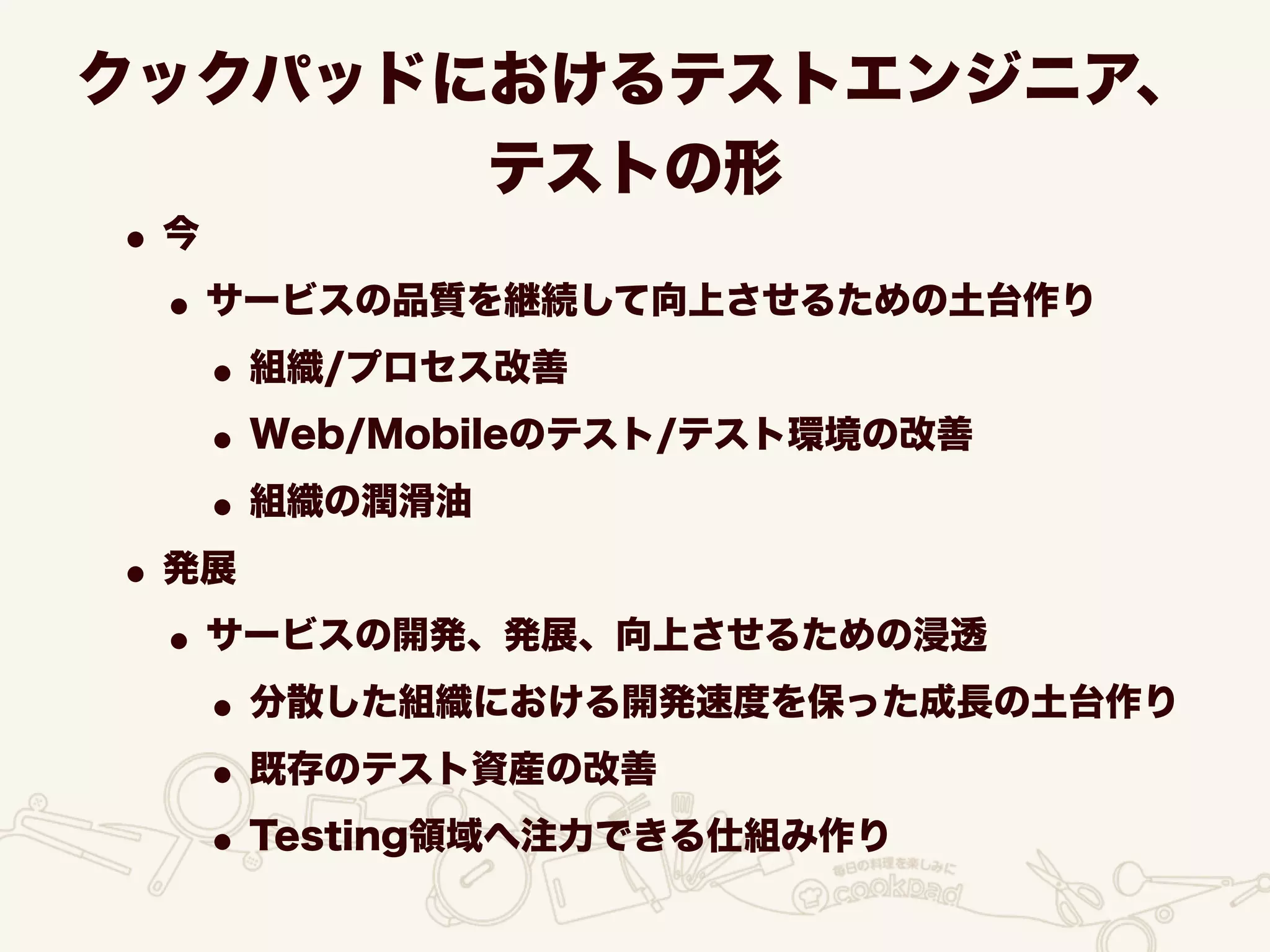 クックパッドにおけるテストエンジニア、
テストの形
•今
•サービスの品質を継続して向上させるための土台作り
•組織/プロセス改善
•Web/Mobileのテスト/テスト環境の改善
•組織の潤滑油
•発展
•サービスの開発、発展、向上させるための浸透
•分散した組織における開発速度を保った成長の土台作り
•既存のテスト資産の改善
•Testing領域へ注力できる仕組み作り
 
