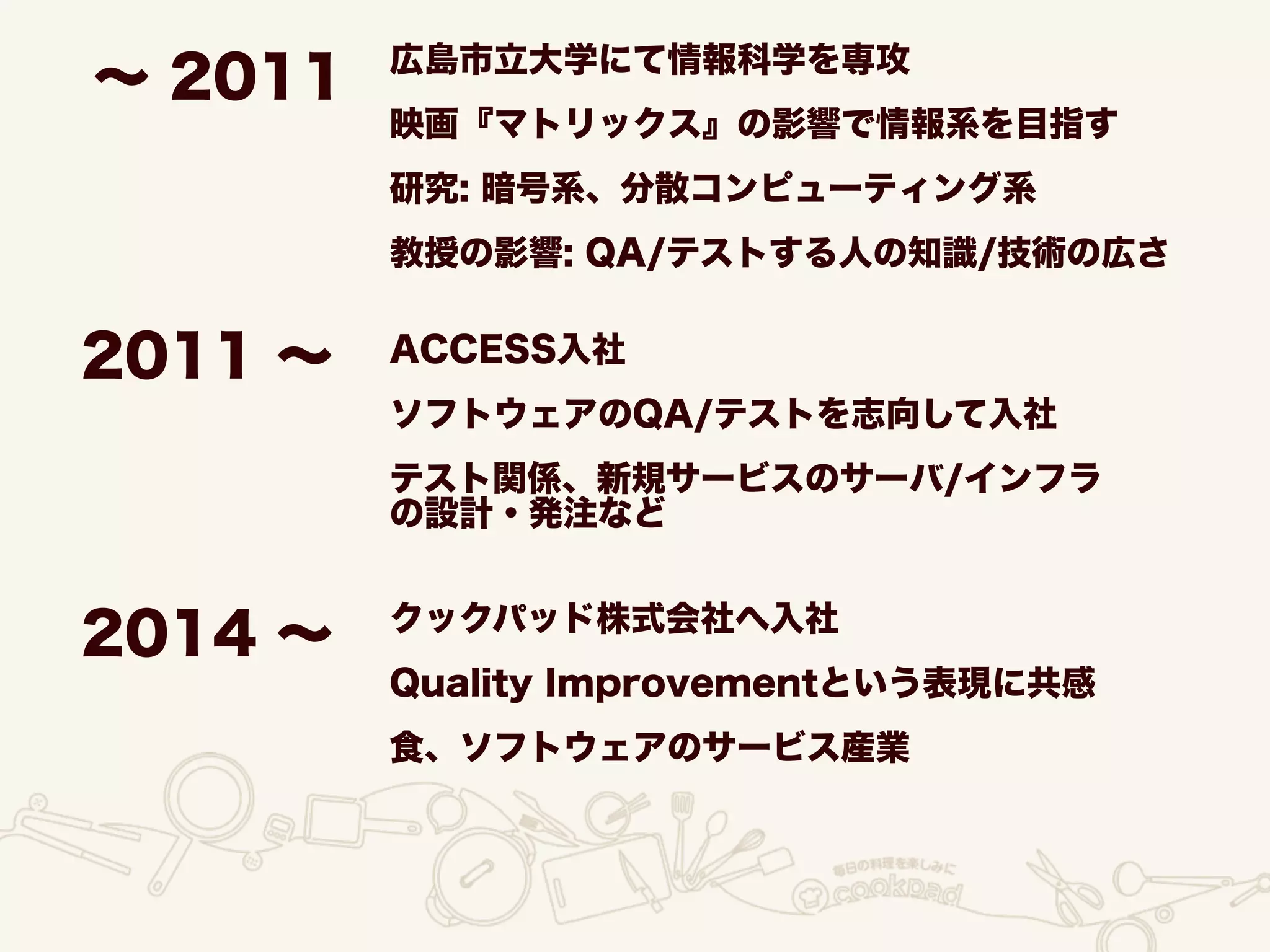 ∼ 2011 広島市立大学にて情報科学を専攻
映画『マトリックス』の影響で情報系を目指す
研究: 暗号系、分散コンピューティング系
教授の影響: QA/テストする人の知識/技術の広さ
ACCESS入社
ソフトウェアのQA/テストを志向して入社
テスト関係、新規サービスのサーバ/インフラ
の設計・発注など
クックパッド株式会社へ入社
Quality Improvementという表現に共感
食、ソフトウェアのサービス産業
2011 ∼
2014 ∼
 