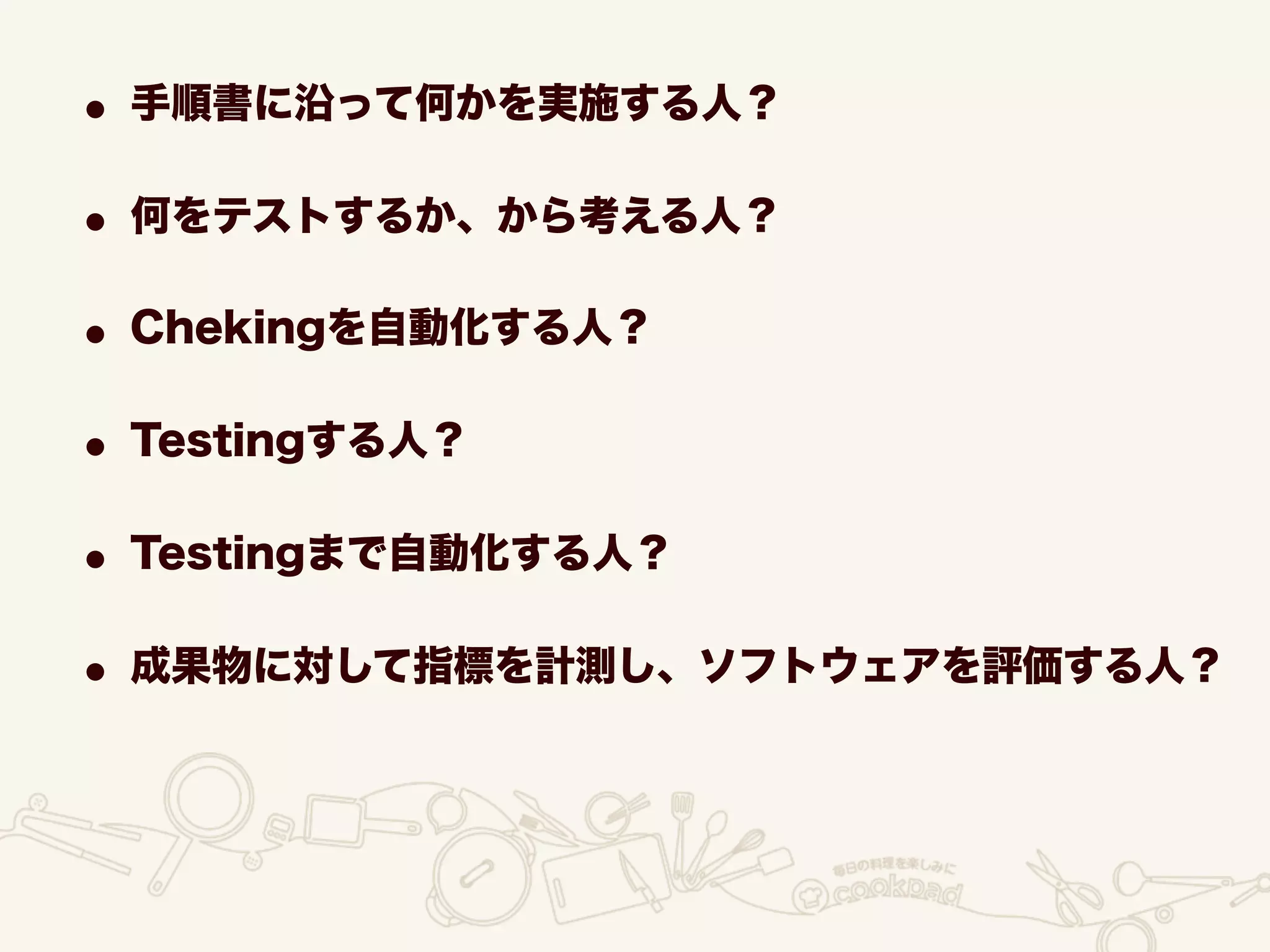 • 手順書に沿って何かを実施する人？
• 何をテストするか、から考える人？
• Chekingを自動化する人？
• Testingする人？
• Testingまで自動化する人？
• 成果物に対して指標を計測し、ソフトウェアを評価する人？
 