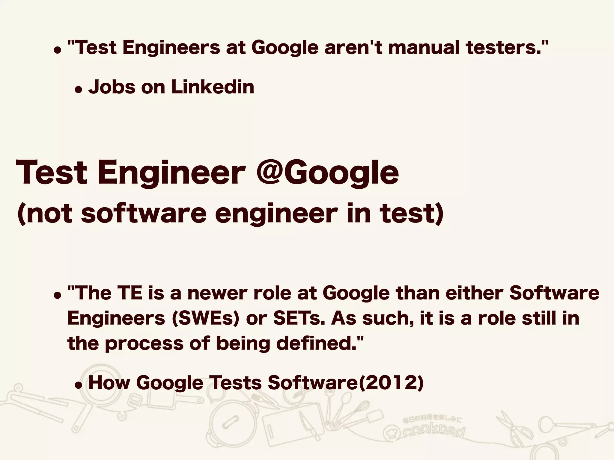 Test Engineer @Google
(not software engineer in test)
•"Test Engineers at Google aren't manual testers."
•Jobs on Linkedin
•"The TE is a newer role at Google than either Software
Engineers (SWEs) or SETs. As such, it is a role still in
the process of being deﬁned."
•How Google Tests Software(2012)
 