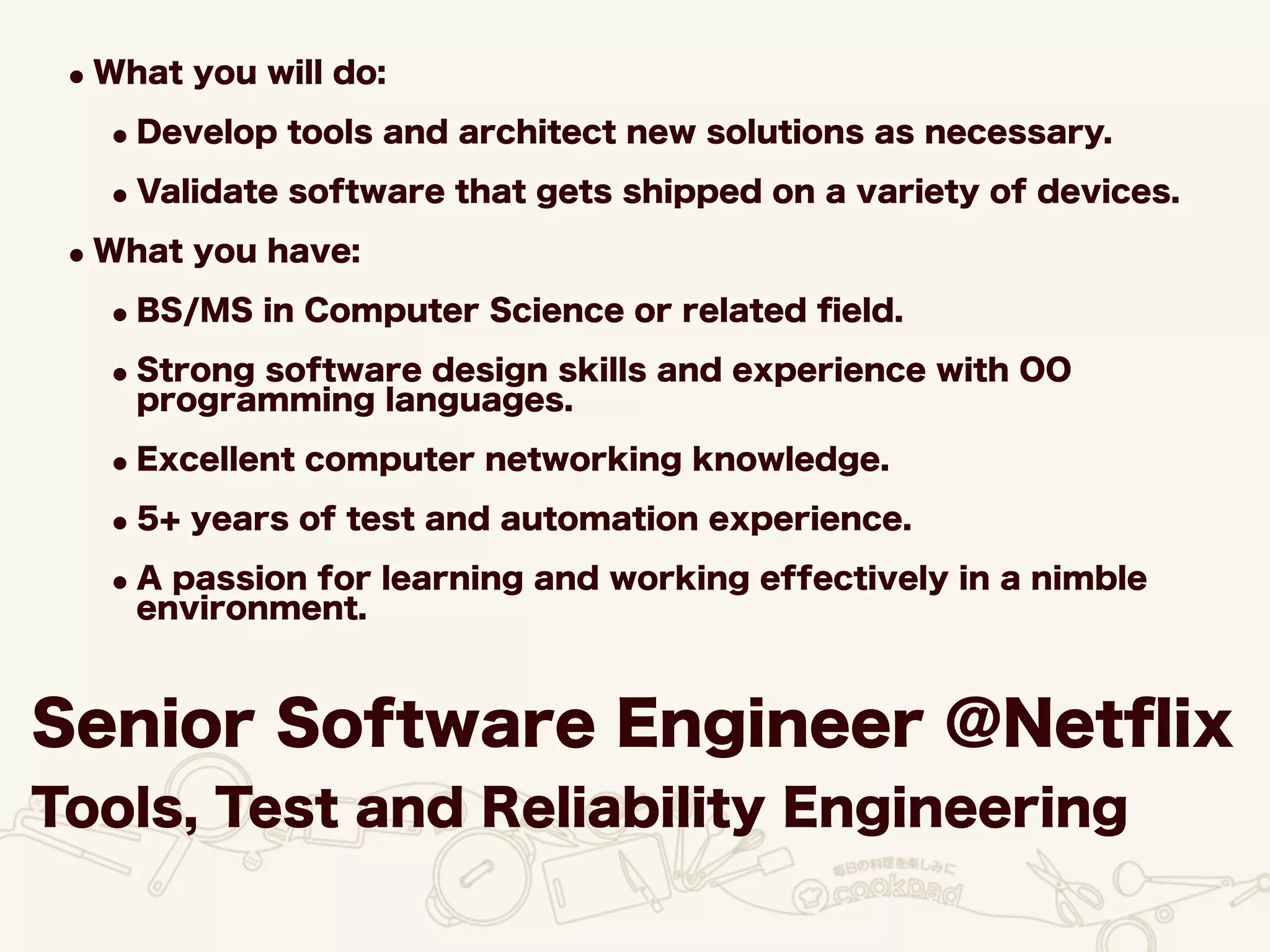 Senior Software Engineer @Netﬂix
Tools, Test and Reliability Engineering
•What you will do:
•Develop tools and architect new solutions as necessary.
•Validate software that gets shipped on a variety of devices.
•What you have:
•BS/MS in Computer Science or related ﬁeld.
•Strong software design skills and experience with OO
programming languages.
•Excellent computer networking knowledge.
•5+ years of test and automation experience.
•A passion for learning and working effectively in a nimble
environment.
 