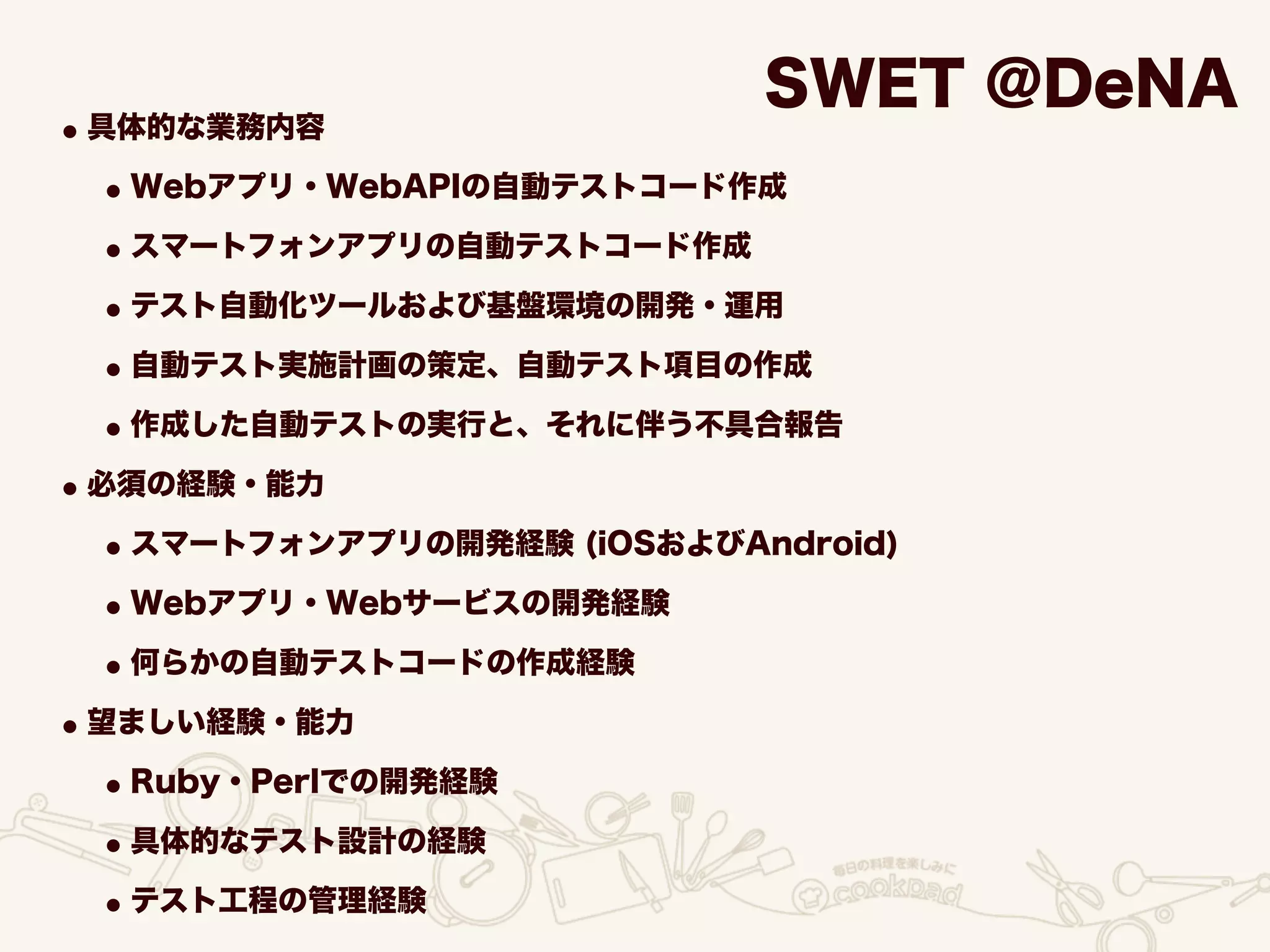 SWET @DeNA
•具体的な業務内容
•Webアプリ・WebAPIの自動テストコード作成
•スマートフォンアプリの自動テストコード作成
•テスト自動化ツールおよび基盤環境の開発・運用
•自動テスト実施計画の策定、自動テスト項目の作成
•作成した自動テストの実行と、それに伴う不具合報告
•必須の経験・能力
•スマートフォンアプリの開発経験 (iOSおよびAndroid)
•Webアプリ・Webサービスの開発経験
•何らかの自動テストコードの作成経験
•望ましい経験・能力
•Ruby・Perlでの開発経験
•具体的なテスト設計の経験
•テスト工程の管理経験
 