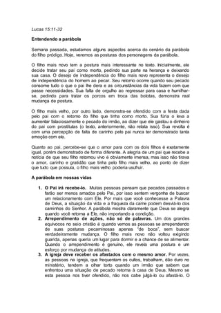 Lucas 15:11-32
Entendendo a parábola
Semana passada, estudamos alguns aspectos acerca do cenário da parábola
do filho pródigo. Hoje, veremos as posturas dos personagens da parábola.
O filho mais novo tem a postura mais interessante no texto. Inicialmente, ele
decide tratar seu pai como morto, pedindo sua parte na herança e deixando
sua casa. O desejo de independência do filho mais novo representa o desejo
de independência do homem ao pecar. Seu retorno ocorre quando seu pecado
consome tudo o que o pai lhe dera e as circunstâncias da vida fazem com que
passe necessidades. Sua falta de orgulho ao regressar para casa e humilhar-
se, pedindo para tratar os porcos em troca das bolotas, demonstra real
mudança de postura.
O filho mais velho, por outro lado, demonstra-se ofendido com a festa dada
pelo pai com o retorno do filho que tinha como morto. Sua fúria o leva a
aumentar falaciosamente o pecado do irmão, ao dizer que ele gastou o dinheiro
do pai com prostitutas (o texto, anteriormente, não relata isso). Sua revolta é
com uma percepção de falta de carinho pelo pai nunca ter demonstrado tanta
emoção com ele.
Quanto ao pai, percebe-se que o amor para com os dois filhos é exatamente
igual, porém demonstrado de forma diferente. A alegria de um pai que recebe a
notícia de que seu filho retornou vivo é obviamente imensa, mas isso não tirava
o amor, carinho e gratidão que tinha pelo filho mais velho, ao ponto de dizer
que tudo que possuía, o filho mais velho poderia usufruir.
A parábola em nossas vidas
1. O Pai irá recebe-lo. Muitas pessoas pensam que pecados passados o
farão ser menos amados pelo Pai, por isso sentem vergonha de buscar
um relacionamento com Ele. Por mais que você conhecesse a Palavra
de Deus, a situação da vida e a fraqueza da carne podem desviá-lo dos
caminhos do Senhor. A parábola mostra claramente que Deus se alegra
quando você retorna a Ele, não importando a condição.
2. Arrependimento de ações, não só de palavras. Um dos grandes
equívocos no seio cristão é quando vemos as pessoas se arrependendo
de suas posturas pecaminosas apenas “de boca”, sem buscar
verdadeiramente mudança. O filho mais novo não voltou exigindo
guarida, apenas queria um lugar para dormir e a chance de se alimentar.
Quando o arrependimento é genuíno, ele revela uma postura e um
esforço por mudança de atitudes.
3. A igreja deve receber os afastados com o mesmo amor. Por vezes,
as pessoas na igreja, que frequentam os cultos, trabalham, dão duro no
ministério, tendem a olhar torto quando um irmão que sabem que
enfrentou uma situação de pecado retorna à casa de Deus. Mesmo se
esta pessoa nos tiver ofendido, não nos cabe julgá-lo ou afastá-lo. O
 