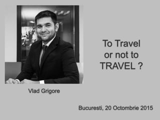 Bucuresti, 20 Octombrie 2015
To Travel
or not to
TRAVEL ?
Vlad Grigore
 