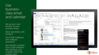 Set up your own
domain as your
business email
Work seamlessly with
Outlook
Get 25GB mailboxes
with malware
protection
See people’s updates
from social networks
like Facebook and
LinkedIn within the
contact card
 
